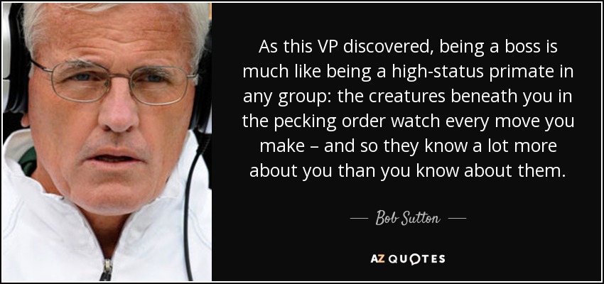 As this VP discovered, being a boss is much like being a high-status primate in any group: the creatures beneath you in the pecking order watch every move you make – and so they know a lot more about you than you know about them. - Bob Sutton