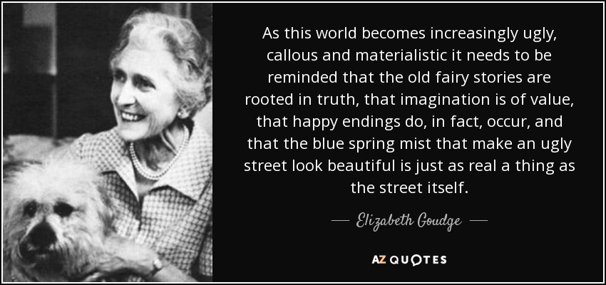 As this world becomes increasingly ugly, callous and materialistic it needs to be reminded that the old fairy stories are rooted in truth, that imagination is of value, that happy endings do, in fact, occur, and that the blue spring mist that make an ugly street look beautiful is just as real a thing as the street itself. - Elizabeth Goudge