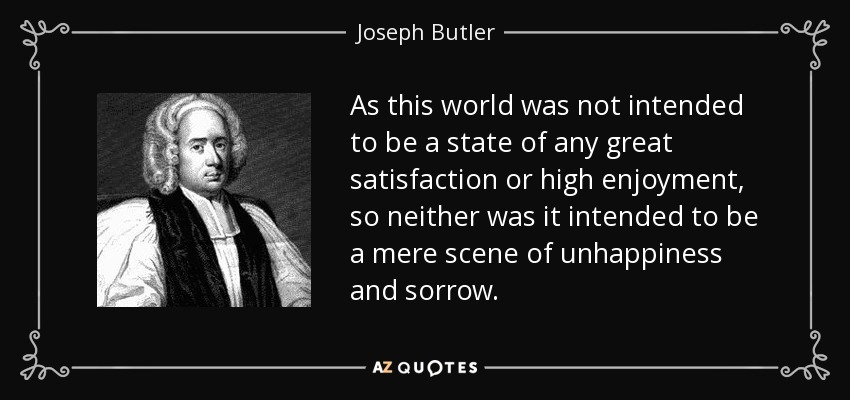 As this world was not intended to be a state of any great satisfaction or high enjoyment, so neither was it intended to be a mere scene of unhappiness and sorrow. - Joseph Butler