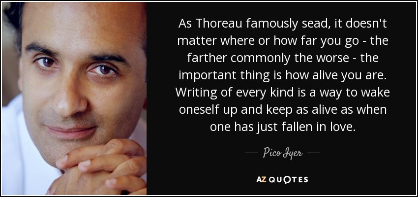 As Thoreau famously sead, it doesn't matter where or how far you go - the farther commonly the worse - the important thing is how alive you are. Writing of every kind is a way to wake oneself up and keep as alive as when one has just fallen in love. - Pico Iyer