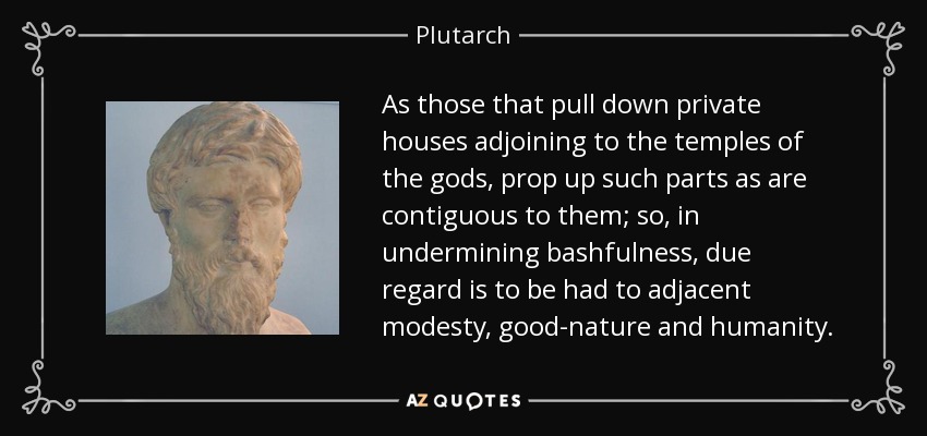As those that pull down private houses adjoining to the temples of the gods, prop up such parts as are contiguous to them; so, in undermining bashfulness, due regard is to be had to adjacent modesty, good-nature and humanity. - Plutarch