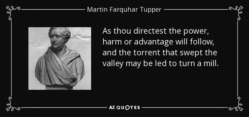 As thou directest the power, harm or advantage will follow, and the torrent that swept the valley may be led to turn a mill. - Martin Farquhar Tupper