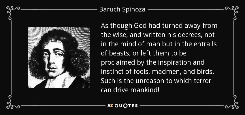 As though God had turned away from the wise, and written his decrees, not in the mind of man but in the entrails of beasts, or left them to be proclaimed by the inspiration and instinct of fools, madmen, and birds. Such is the unreason to which terror can drive mankind! - Baruch Spinoza