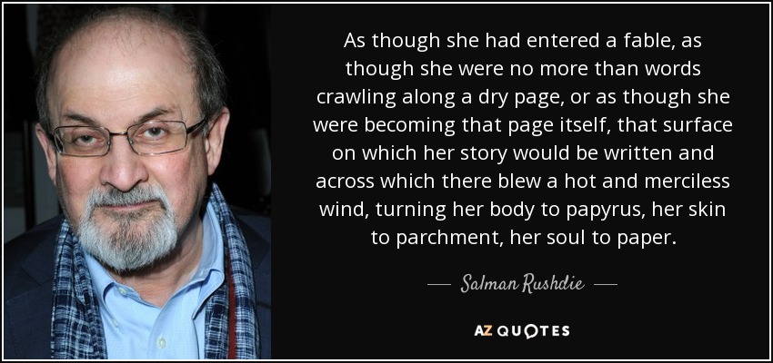 As though she had entered a fable, as though she were no more than words crawling along a dry page, or as though she were becoming that page itself, that surface on which her story would be written and across which there blew a hot and merciless wind, turning her body to papyrus, her skin to parchment, her soul to paper. - Salman Rushdie