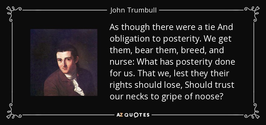 As though there were a tie And obligation to posterity. We get them, bear them, breed, and nurse: What has posterity done for us. That we, lest they their rights should lose, Should trust our necks to gripe of noose? - John Trumbull