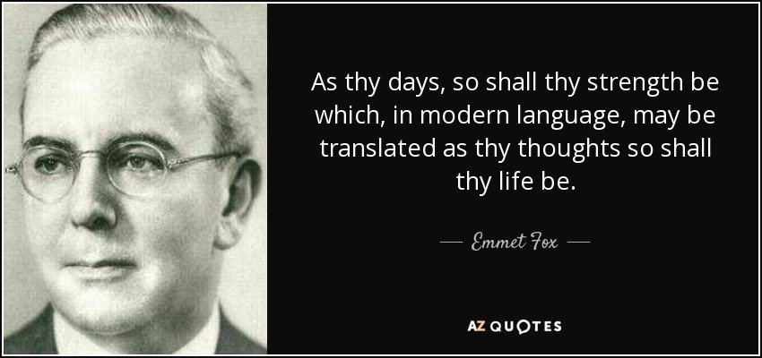 As thy days, so shall thy strength be which, in modern language, may be translated as thy thoughts so shall thy life be. - Emmet Fox