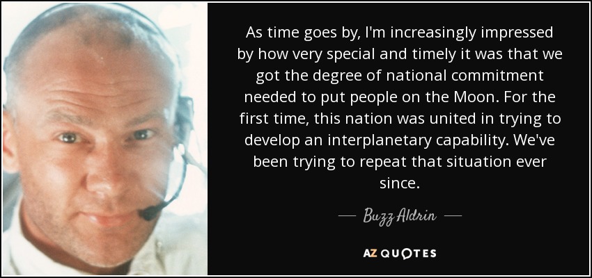 As time goes by, I'm increasingly impressed by how very special and timely it was that we got the degree of national commitment needed to put people on the Moon. For the first time, this nation was united in trying to develop an interplanetary capability. We've been trying to repeat that situation ever since. - Buzz Aldrin