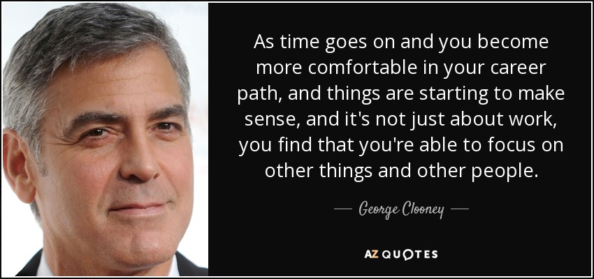 As time goes on and you become more comfortable in your career path, and things are starting to make sense, and it's not just about work, you find that you're able to focus on other things and other people. - George Clooney