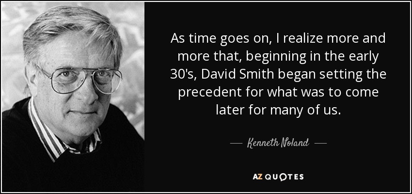 As time goes on, I realize more and more that, beginning in the early 30's, David Smith began setting the precedent for what was to come later for many of us. - Kenneth Noland