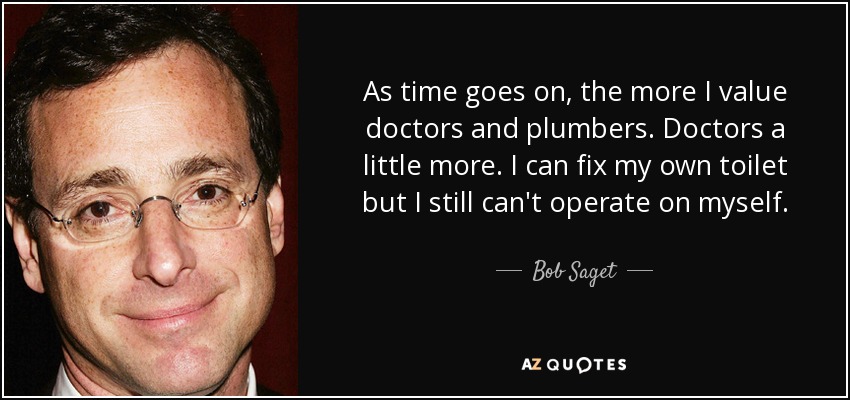 As time goes on, the more I value doctors and plumbers. Doctors a little more. I can fix my own toilet but I still can't operate on myself. - Bob Saget