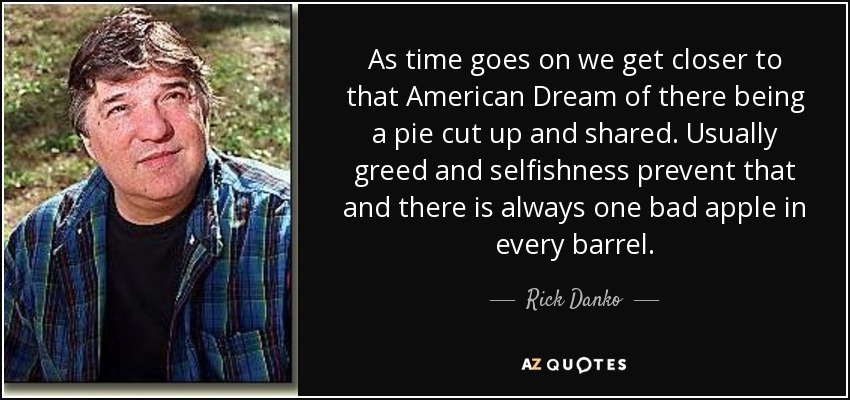 As time goes on we get closer to that American Dream of there being a pie cut up and shared. Usually greed and selfishness prevent that and there is always one bad apple in every barrel. - Rick Danko