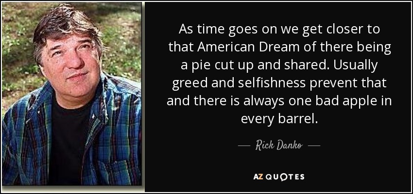 As time goes on we get closer to that American Dream of there being a pie cut up and shared. Usually greed and selfishness prevent that and there is always one bad apple in every barrel. - Rick Danko