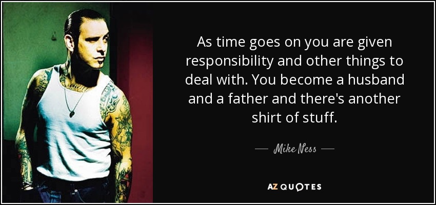 As time goes on you are given responsibility and other things to deal with. You become a husband and a father and there's another shirt of stuff. - Mike Ness