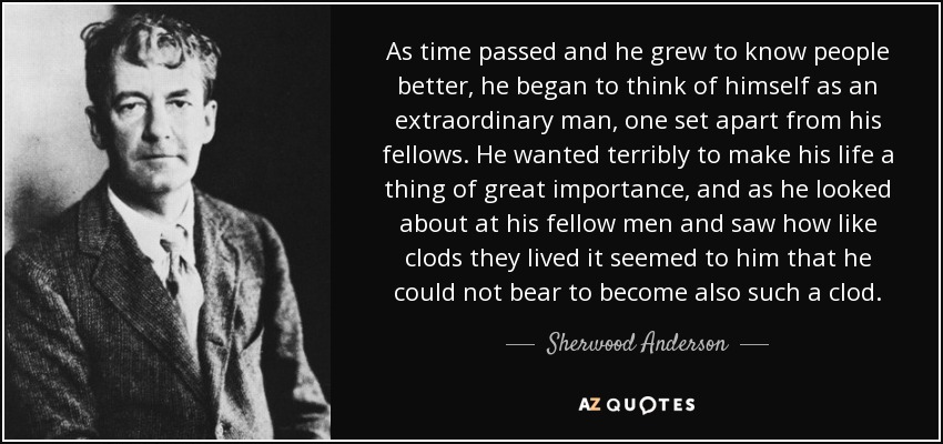 As time passed and he grew to know people better, he began to think of himself as an extraordinary man, one set apart from his fellows. He wanted terribly to make his life a thing of great importance, and as he looked about at his fellow men and saw how like clods they lived it seemed to him that he could not bear to become also such a clod. - Sherwood Anderson