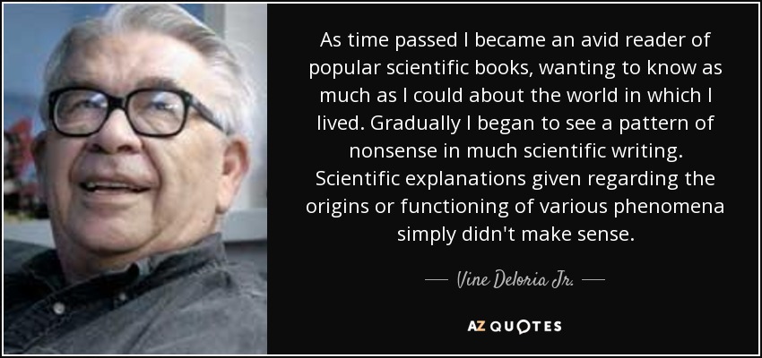 As time passed I became an avid reader of popular scientific books, wanting to know as much as I could about the world in which I lived. Gradually I began to see a pattern of nonsense in much scientific writing. Scientific explanations given regarding the origins or functioning of various phenomena simply didn't make sense. - Vine Deloria Jr.