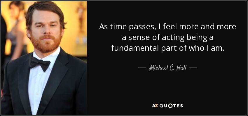 As time passes, I feel more and more a sense of acting being a fundamental part of who I am. - Michael C. Hall