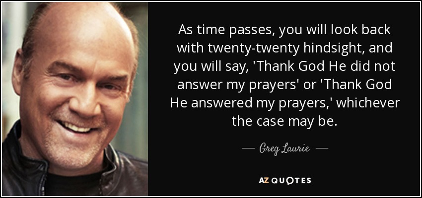 As time passes, you will look back with twenty-twenty hindsight, and you will say, 'Thank God He did not answer my prayers' or 'Thank God He answered my prayers,' whichever the case may be. - Greg Laurie