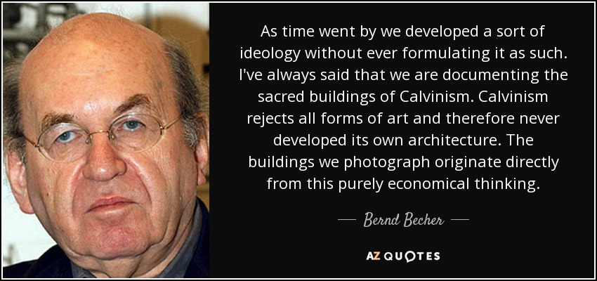 As time went by we developed a sort of ideology without ever formulating it as such. I've always said that we are documenting the sacred buildings of Calvinism. Calvinism rejects all forms of art and therefore never developed its own architecture. The buildings we photograph originate directly from this purely economical thinking. - Bernd Becher