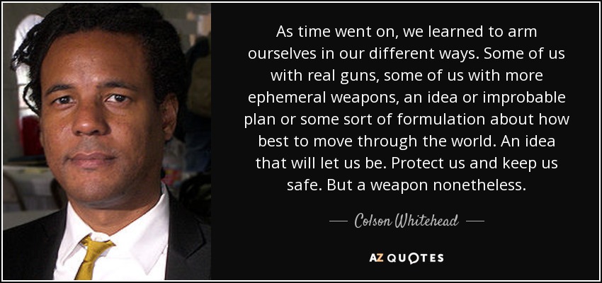 As time went on, we learned to arm ourselves in our different ways. Some of us with real guns, some of us with more ephemeral weapons, an idea or improbable plan or some sort of formulation about how best to move through the world. An idea that will let us be. Protect us and keep us safe. But a weapon nonetheless. - Colson Whitehead