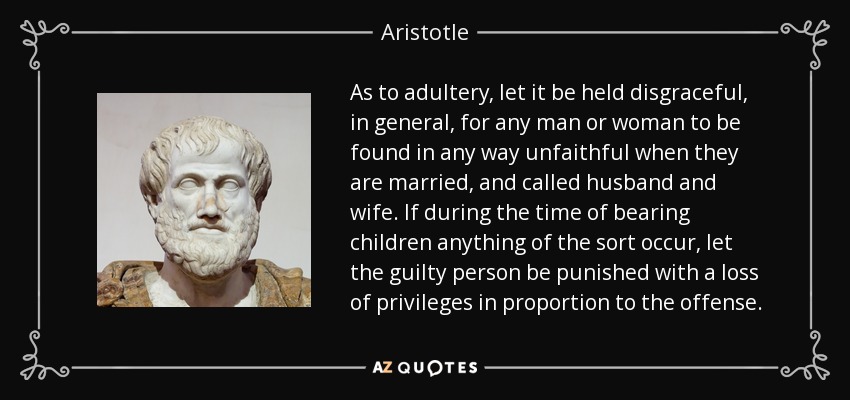 As to adultery, let it be held disgraceful, in general, for any man or woman to be found in any way unfaithful when they are married, and called husband and wife. If during the time of bearing children anything of the sort occur, let the guilty person be punished with a loss of privileges in proportion to the offense. - Aristotle