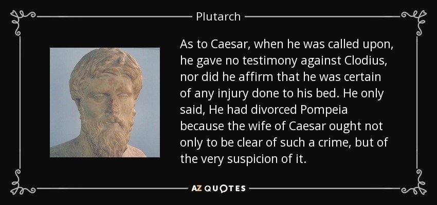 As to Caesar, when he was called upon, he gave no testimony against Clodius, nor did he affirm that he was certain of any injury done to his bed. He only said, He had divorced Pompeia because the wife of Caesar ought not only to be clear of such a crime, but of the very suspicion of it. - Plutarch