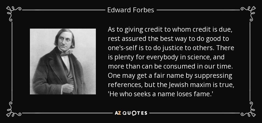 As to giving credit to whom credit is due, rest assured the best way to do good to one's-self is to do justice to others. There is plenty for everybody in science, and more than can be consumed in our time. One may get a fair name by suppressing references, but the Jewish maxim is true, 'He who seeks a name loses fame.' - Edward Forbes