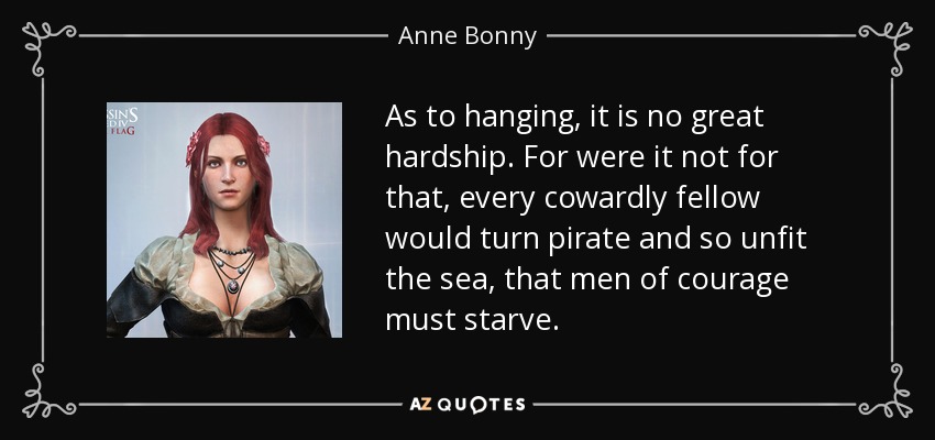 As to hanging, it is no great hardship. For were it not for that, every cowardly fellow would turn pirate and so unfit the sea, that men of courage must starve. - Anne Bonny