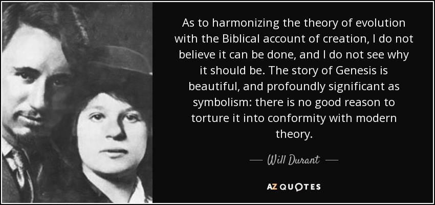 As to harmonizing the theory of evolution with the Biblical account of creation, I do not believe it can be done, and I do not see why it should be. The story of Genesis is beautiful, and profoundly significant as symbolism: there is no good reason to torture it into conformity with modern theory. - Will Durant