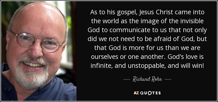 As to his gospel, Jesus Christ came into the world as the image of the invisible God to communicate to us that not only did we not need to be afraid of God, but that God is more for us than we are ourselves or one another. God's love is infinite, and unstoppable, and will win! - Richard Rohr