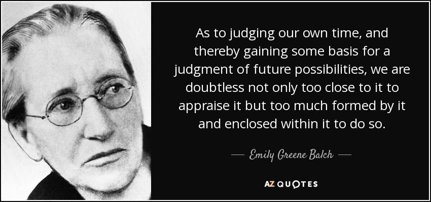 As to judging our own time, and thereby gaining some basis for a judgment of future possibilities, we are doubtless not only too close to it to appraise it but too much formed by it and enclosed within it to do so. - Emily Greene Balch