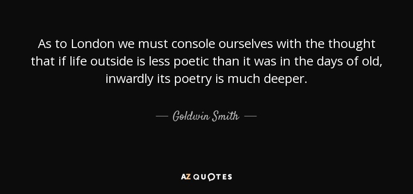 As to London we must console ourselves with the thought that if life outside is less poetic than it was in the days of old, inwardly its poetry is much deeper. - Goldwin Smith