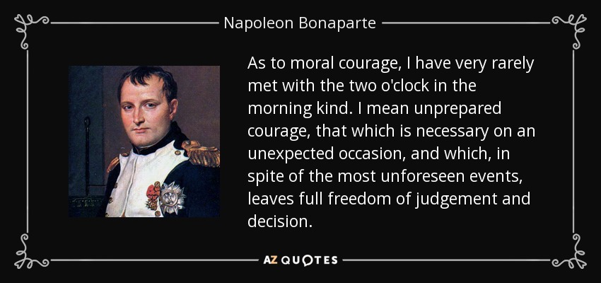 As to moral courage, I have very rarely met with the two o'clock in the morning kind. I mean unprepared courage, that which is necessary on an unexpected occasion, and which, in spite of the most unforeseen events, leaves full freedom of judgement and decision. - Napoleon Bonaparte