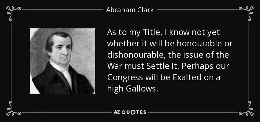 As to my Title, I know not yet whether it will be honourable or dishonourable, the issue of the War must Settle it. Perhaps our Congress will be Exalted on a high Gallows. - Abraham Clark