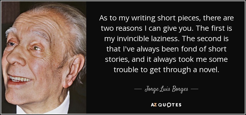 As to my writing short pieces, there are two reasons I can give you. The first is my invincible laziness. The second is that I've always been fond of short stories, and it always took me some trouble to get through a novel. - Jorge Luis Borges