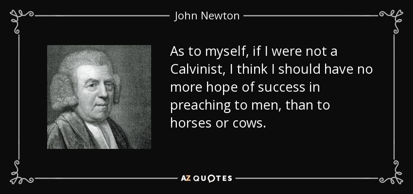 As to myself, if I were not a Calvinist, I think I should have no more hope of success in preaching to men, than to horses or cows. - John Newton