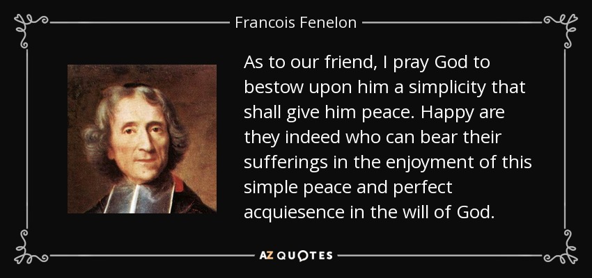 As to our friend , I pray God to bestow upon him a simplicity that shall give him peace . Happy are they indeed who can bear their sufferings in the enjoyment of this simple peace and perfect acquiesence in the will of God. - Francois Fenelon