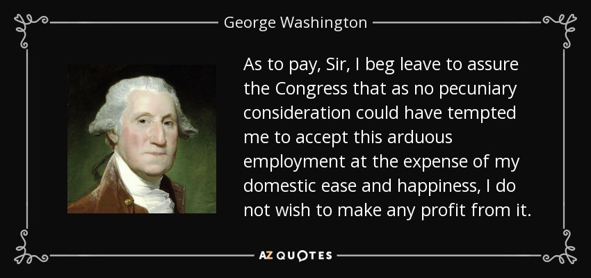 As to pay, Sir, I beg leave to assure the Congress that as no pecuniary consideration could have tempted me to accept this arduous employment at the expense of my domestic ease and happiness, I do not wish to make any profit from it. - George Washington
