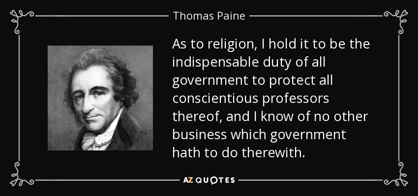 As to religion, I hold it to be the indispensable duty of all government to protect all conscientious professors thereof, and I know of no other business which government hath to do therewith. - Thomas Paine