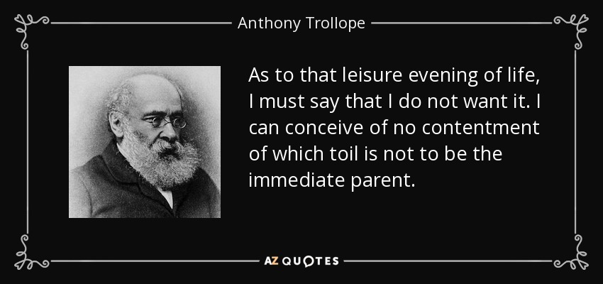 As to that leisure evening of life, I must say that I do not want it. I can conceive of no contentment of which toil is not to be the immediate parent. - Anthony Trollope
