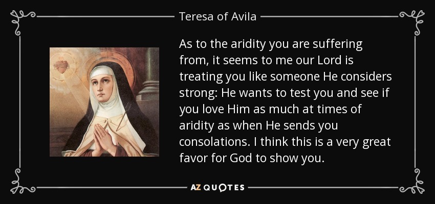 As to the aridity you are suffering from, it seems to me our Lord is treating you like someone He considers strong: He wants to test you and see if you love Him as much at times of aridity as when He sends you consolations. I think this is a very great favor for God to show you. - Teresa of Avila