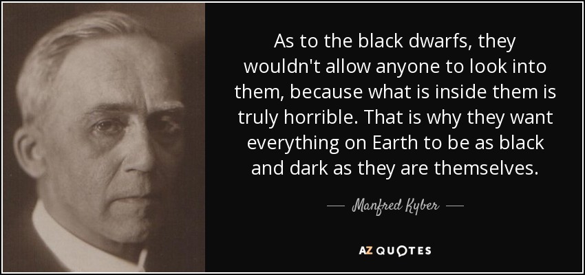 As to the black dwarfs, they wouldn't allow anyone to look into them, because what is inside them is truly horrible. That is why they want everything on Earth to be as black and dark as they are themselves. - Manfred Kyber