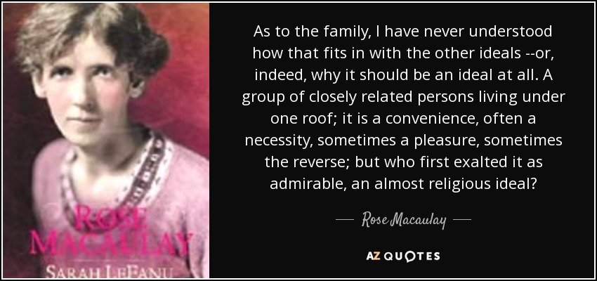 As to the family, I have never understood how that fits in with the other ideals --or, indeed, why it should be an ideal at all. A group of closely related persons living under one roof; it is a convenience, often a necessity, sometimes a pleasure, sometimes the reverse; but who first exalted it as admirable, an almost religious ideal? - Rose Macaulay