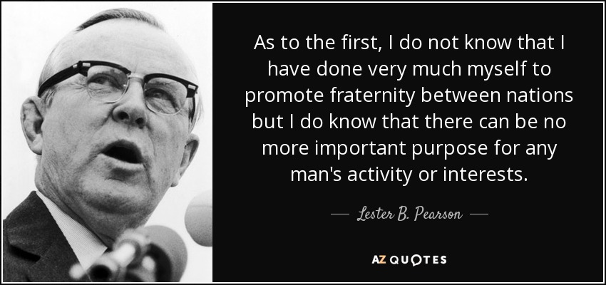 As to the first, I do not know that I have done very much myself to promote fraternity between nations but I do know that there can be no more important purpose for any man's activity or interests. - Lester B. Pearson