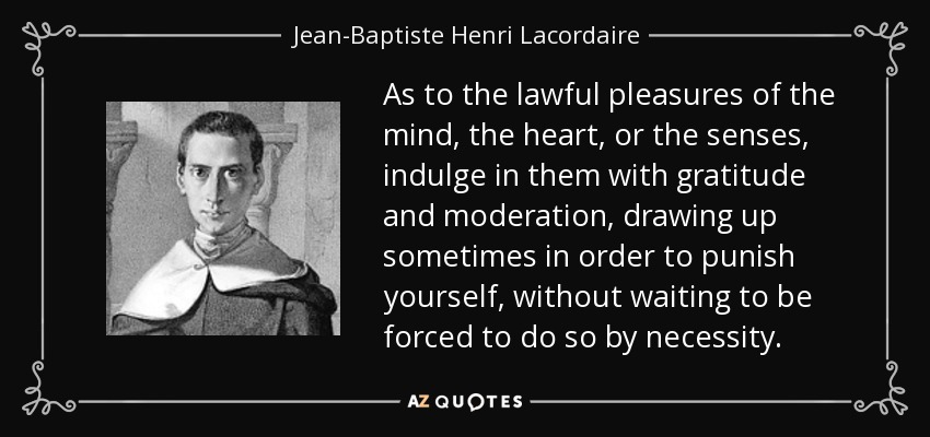 As to the lawful pleasures of the mind, the heart, or the senses, indulge in them with gratitude and moderation, drawing up sometimes in order to punish yourself, without waiting to be forced to do so by necessity. - Jean-Baptiste Henri Lacordaire