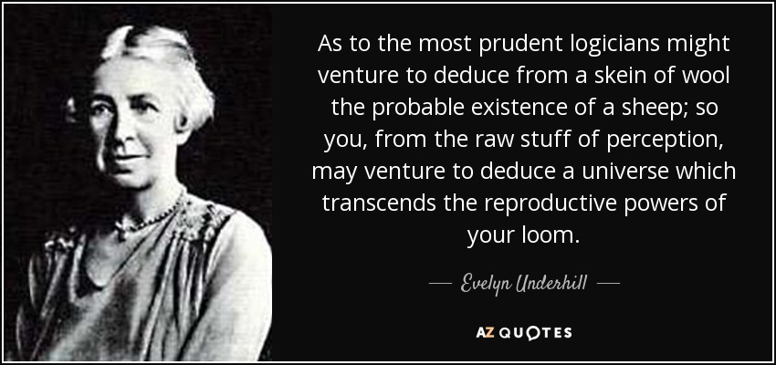 As to the most prudent logicians might venture to deduce from a skein of wool the probable existence of a sheep; so you, from the raw stuff of perception, may venture to deduce a universe which transcends the reproductive powers of your loom. - Evelyn Underhill
