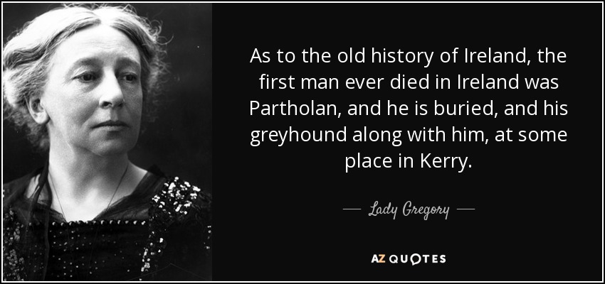 As to the old history of Ireland, the first man ever died in Ireland was Partholan, and he is buried, and his greyhound along with him, at some place in Kerry. - Lady Gregory
