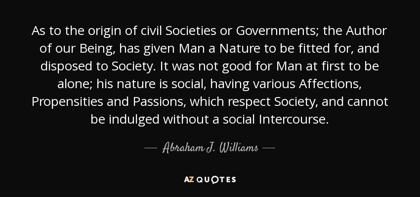 As to the origin of civil Societies or Governments; the Author of our Being, has given Man a Nature to be fitted for, and disposed to Society. It was not good for Man at first to be alone; his nature is social, having various Affections, Propensities and Passions, which respect Society, and cannot be indulged without a social Intercourse. - Abraham J. Williams