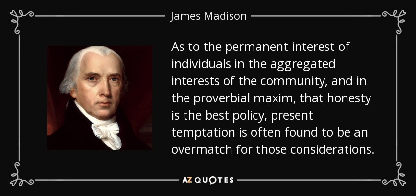 As to the permanent interest of individuals in the aggregated interests of the community, and in the proverbial maxim, that honesty is the best policy, present temptation is often found to be an overmatch for those considerations. - James Madison