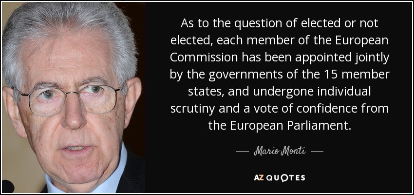 As to the question of elected or not elected, each member of the European Commission has been appointed jointly by the governments of the 15 member states, and undergone individual scrutiny and a vote of confidence from the European Parliament. - Mario Monti