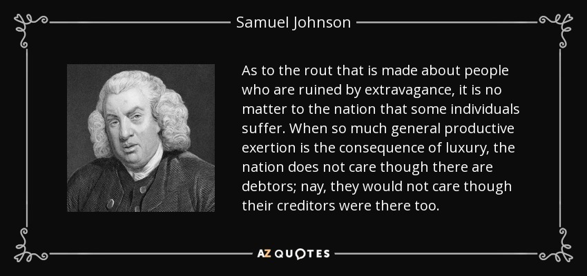 As to the rout that is made about people who are ruined by extravagance, it is no matter to the nation that some individuals suffer. When so much general productive exertion is the consequence of luxury, the nation does not care though there are debtors; nay, they would not care though their creditors were there too. - Samuel Johnson